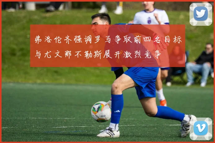 弗洛伦齐强调罗马争取前四名目标与尤文那不勒斯展开激烈竞争