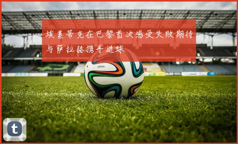 埃基蒂克在巴黎首次感受失败期待与萨拉赫携手进球