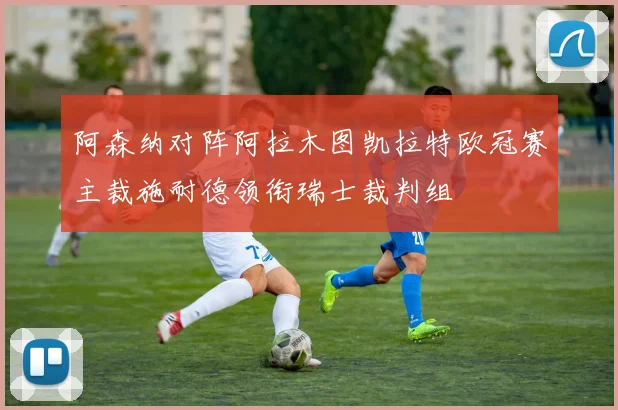 阿森纳对阵阿拉木图凯拉特欧冠赛主裁施耐德领衔瑞士裁判组