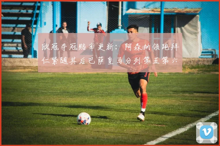 欧冠夺冠赔率更新：阿森纳领跑拜仁紧随其后巴萨皇马分列第五第六位