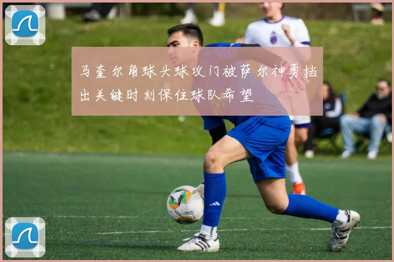 马奎尔角球头球攻门被萨尔神勇挡出关键时刻保住球队希望