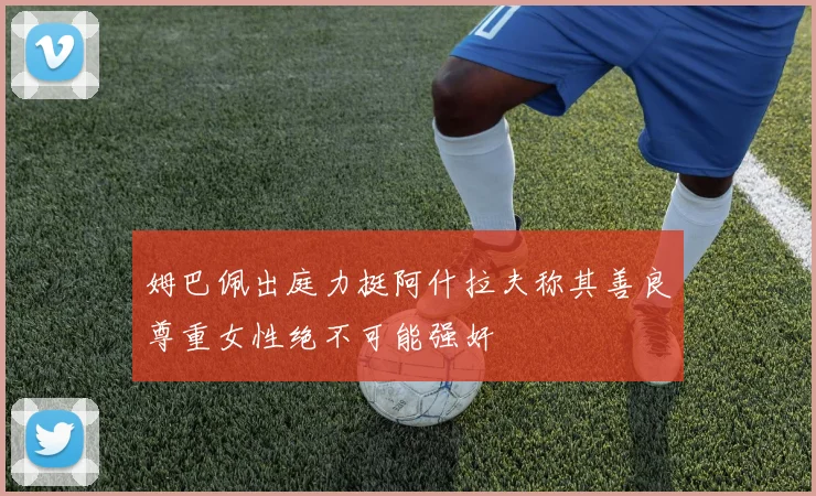 姆巴佩出庭力挺阿什拉夫称其善良尊重女性绝不可能强奸
