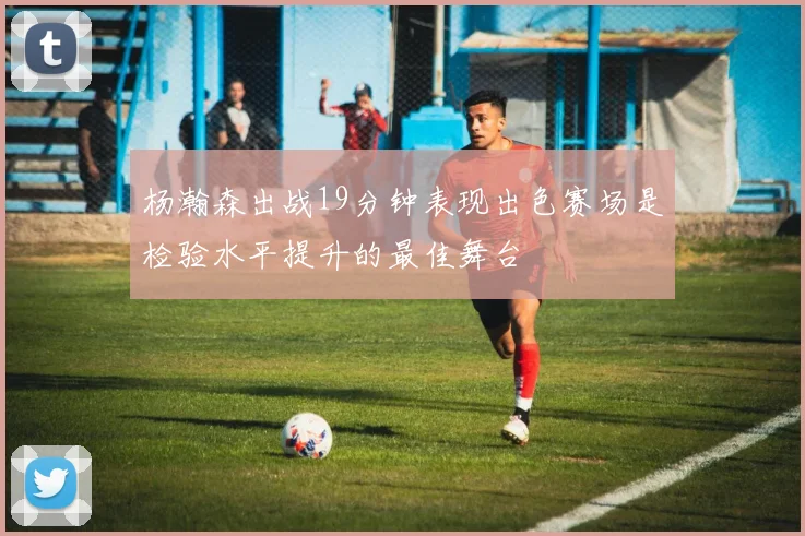 杨瀚森出战19分钟表现出色赛场是检验水平提升的最佳舞台