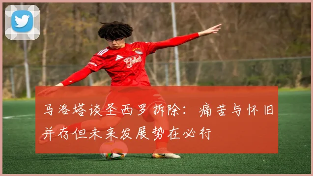 马洛塔谈圣西罗拆除：痛苦与怀旧并存但未来发展势在必行