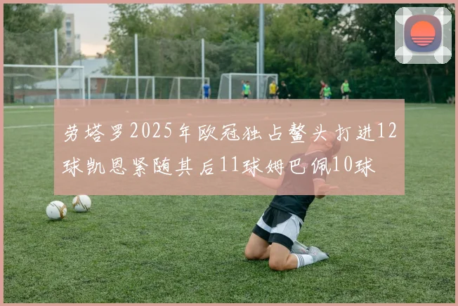 劳塔罗2025年欧冠独占鳌头打进12球凯恩紧随其后11球姆巴佩10球