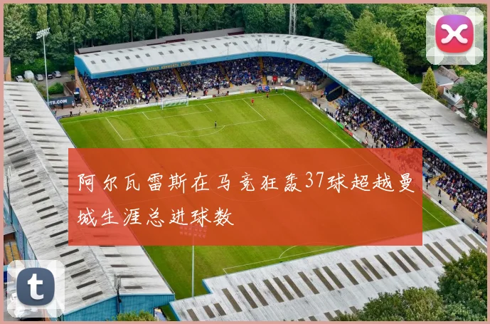 阿尔瓦雷斯在马竞狂轰37球超越曼城生涯总进球数
