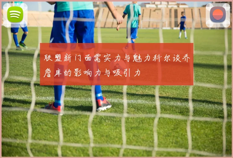 联盟新门面需实力与魅力科尔谈乔詹库的影响力与吸引力