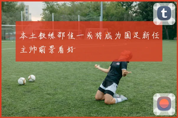 本土教练邵佳一或将成为国足新任主帅前景看好