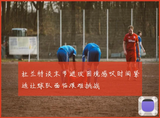 杜兰特谈末节进攻困境感叹时间紧迫让球队面临艰难挑战