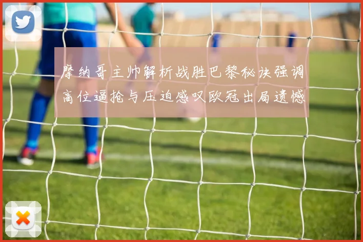 摩纳哥主帅解析战胜巴黎秘诀强调高位逼抢与压迫感叹欧冠出局遗憾