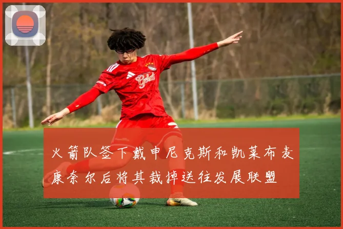 火箭队签下戴申尼克斯和凯莱布麦康奈尔后将其裁掉送往发展联盟