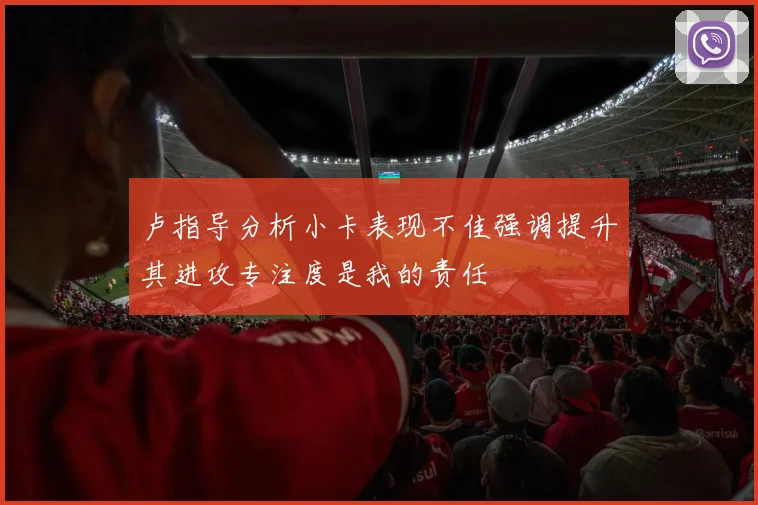 卢指导分析小卡表现不佳强调提升其进攻专注度是我的责任