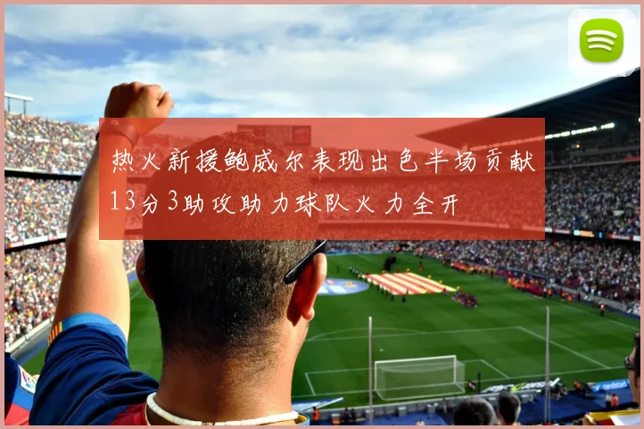 热火新援鲍威尔表现出色半场贡献13分3助攻助力球队火力全开