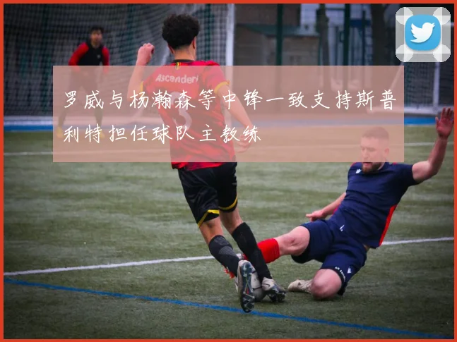 罗威与杨瀚森等中锋一致支持斯普利特担任球队主教练