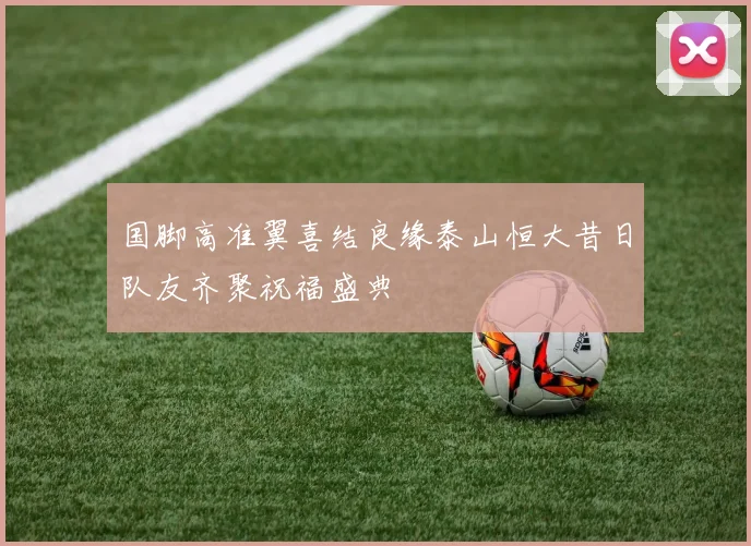 国脚高准翼喜结良缘泰山恒大昔日队友齐聚祝福盛典