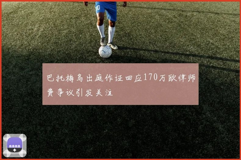 巴托梅乌出庭作证回应170万欧律师费争议引发关注