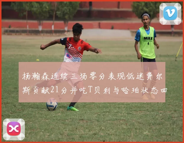 杨瀚森连续三场零分表现低迷费尔斯贡献21分并吃T贝利与哈珀状态回暖