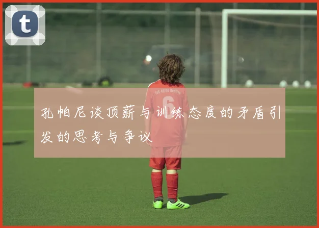 孔帕尼谈顶薪与训练态度的矛盾引发的思考与争议