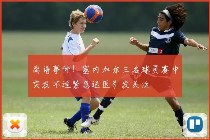 离谱事件！塞内加尔三名球员赛中突发不适紧急送医引发关注