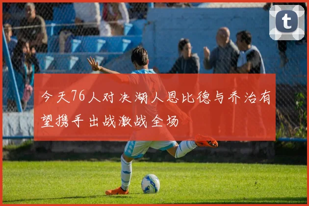 今天76人对决湖人恩比德与乔治有望携手出战激战全场