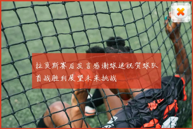 拉莫斯赛后发言感谢球迷祝贺球队首战胜利展望未来挑战