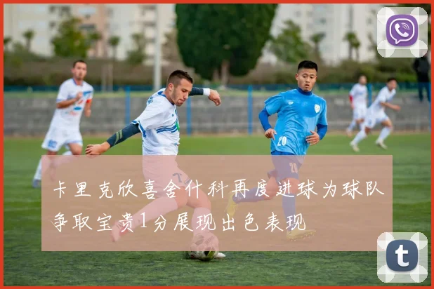 卡里克欣喜舍什科再度进球为球队争取宝贵1分展现出色表现