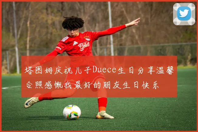 塔图姆庆祝儿子Duece生日分享温馨合照感慨我最好的朋友生日快乐