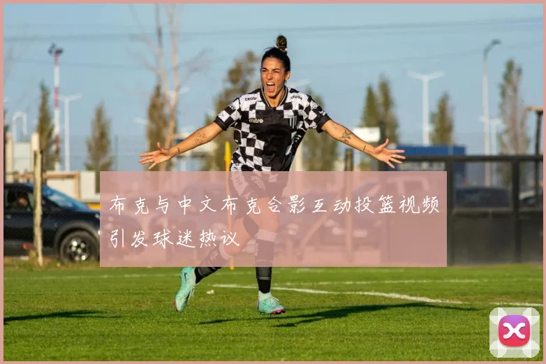 布克与中文布克合影互动投篮视频引发球迷热议