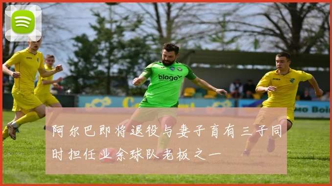 阿尔巴即将退役与妻子育有三子同时担任业余球队老板之一