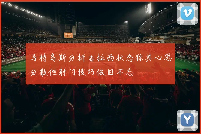 马特乌斯分析吉拉西状态称其心思分散但射门技巧依旧不忘