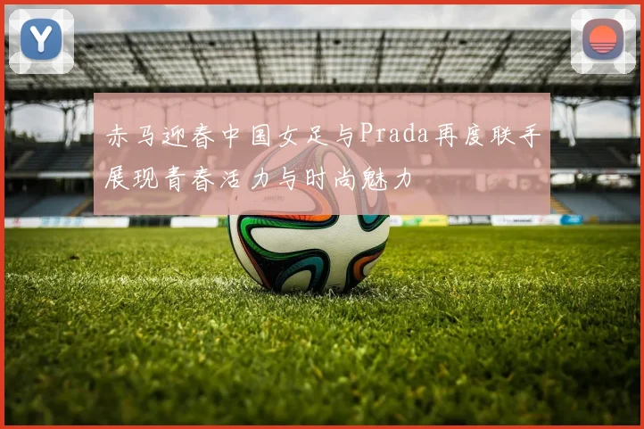 赤马迎春中国女足与Prada再度联手展现青春活力与时尚魅力