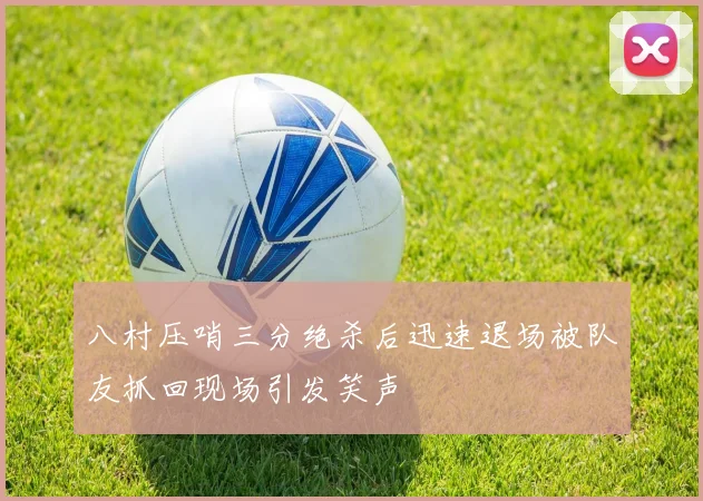 八村压哨三分绝杀后迅速退场被队友抓回现场引发笑声
