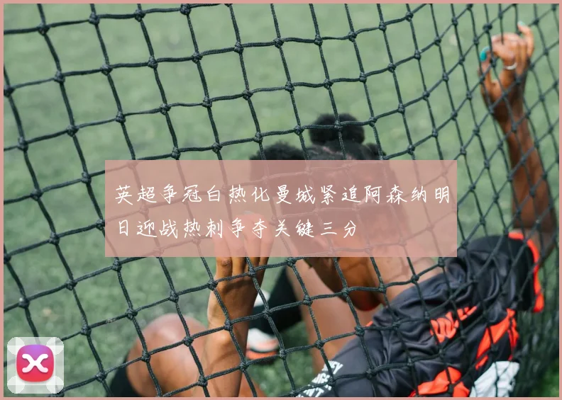 英超争冠白热化曼城紧追阿森纳明日迎战热刺争夺关键三分