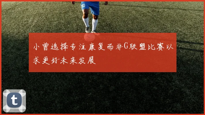 小曾选择专注康复而非G联盟比赛以求更好未来发展