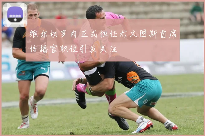 维尔切罗内正式担任尤文图斯首席传播官职位引发关注