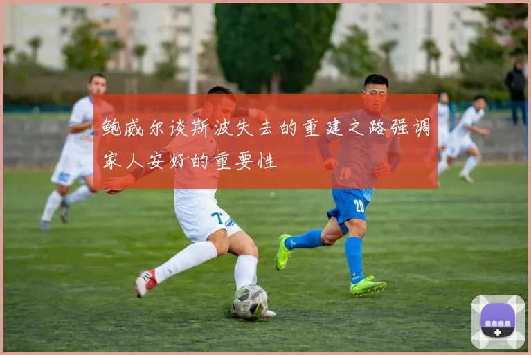 鲍威尔谈斯波失去的重建之路强调家人安好的重要性