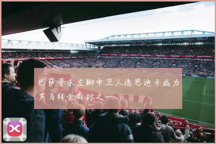 巴萨寻求左脚中卫人选恩迪卡成为罗马转会目标之一